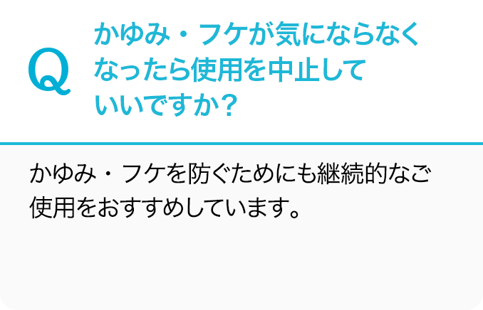 Q.かゆみ・フケが気にならなくなったら使用を中止していいですか？A.かゆみ・フケを防ぐためにも継続的なご使用をおすすめしています。