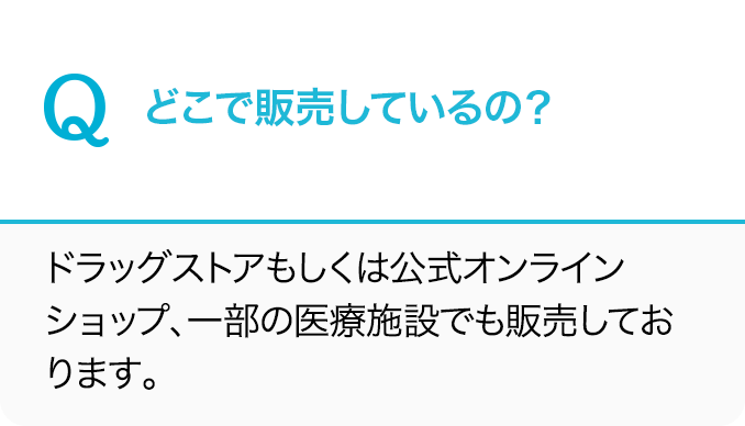 Q.どこで販売しているの？A.ドラッグストアもしくは公式オンラインショップ、一部の医療施設でも販売しております。