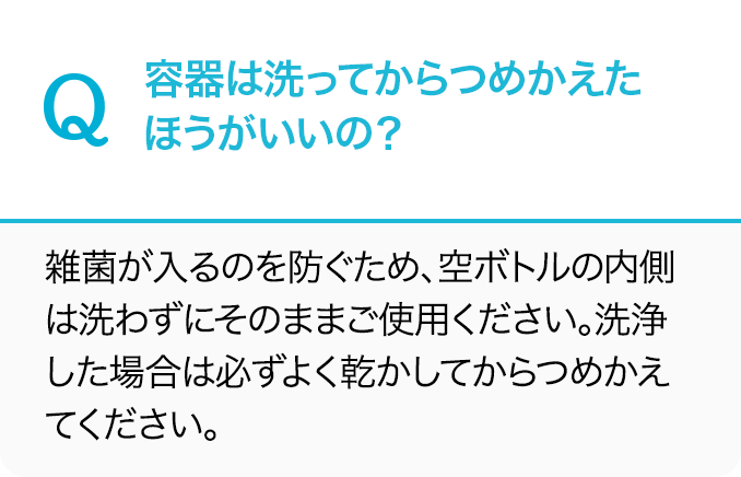 Q.容器は洗ってからつめかえたほうがいいの？A.雑菌が入るのを防ぐため、空ボトルの内側は洗わずにそのままご使用ください。洗浄した場合は必ずよく乾かしてからつめかえてください。