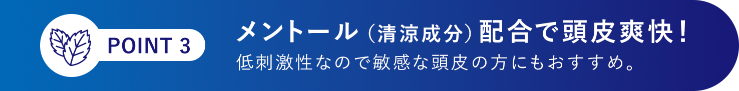 [POINT 3]メントール（清涼成分）配合で頭皮爽快！低刺激性なので敏感な頭皮の方にもおすすめ。