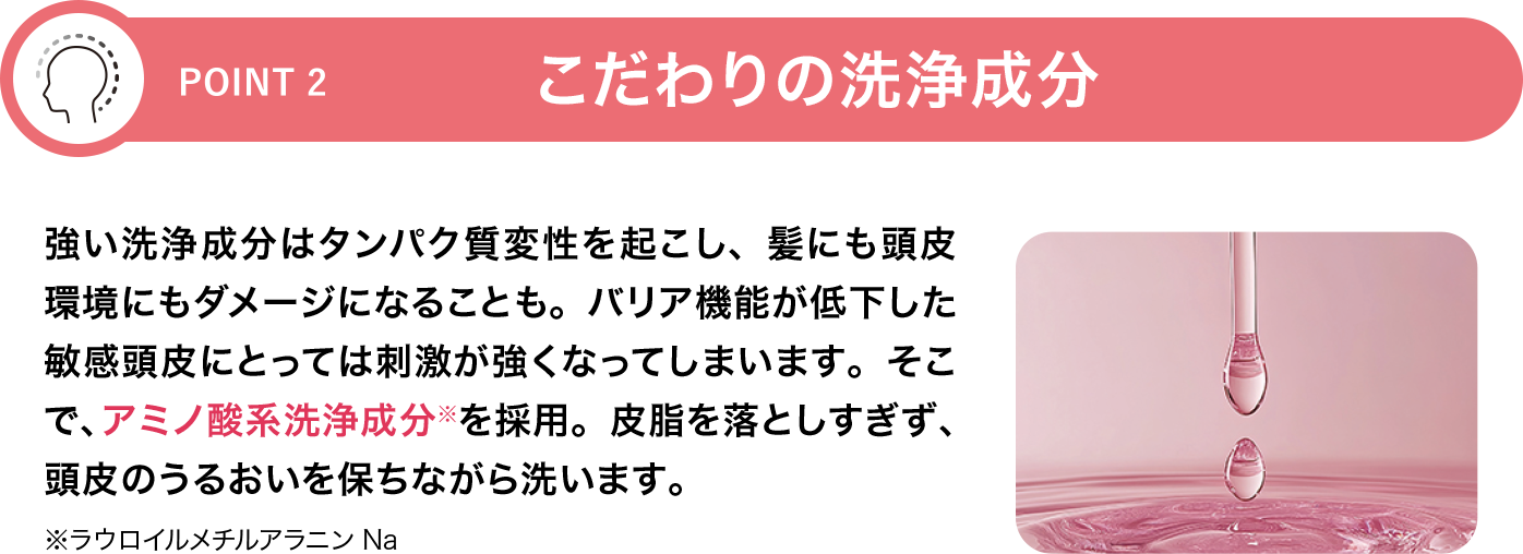 [POINT 2]こだわりの洗浄成分 強い洗浄成分はタンパク質変性を起こし、髪にも頭皮環境にもダメージになることも。バリア機能が低下した敏感頭皮にとっては刺激が強くなってしまいます。そこで、アミノ酸系洗浄成分※を採用。皮脂を落としすぎず、頭皮のうるおいを保ちながら洗います。※ラウロイルメチルアラニンNa