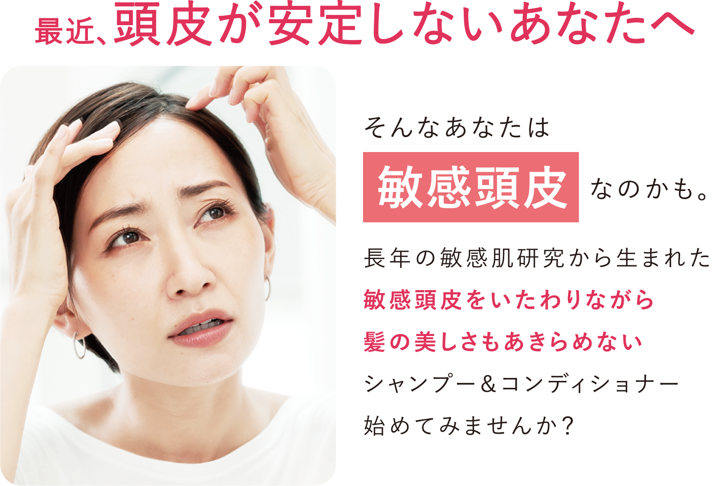 最近、頭皮が安定しないあなたへ そんなあなたは敏感頭皮なのかも。長年の敏感肌研究から生まれた敏感頭皮をいたわりながら髪の美しさもあきらめないシャンプー&コンディショナー始めてみませんか?