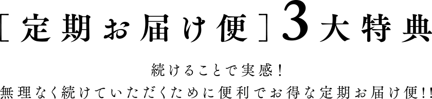 [定期お届け便]3大特典 続けることで実感！無理なく続けていただくために便利でお得な定期お届け便！